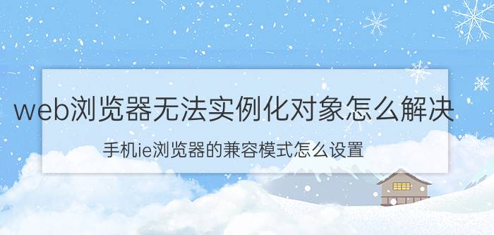 web浏览器无法实例化对象怎么解决 手机ie浏览器的兼容模式怎么设置？